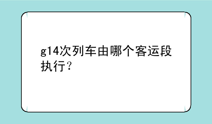 g14次列车由哪个客运段执行？