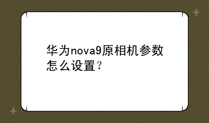 华为nova9原相机参数怎么设置？