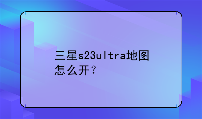 三星s23ultra地图怎么开？