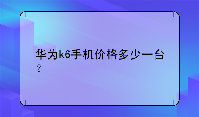 华为k6手机价格多少一台？