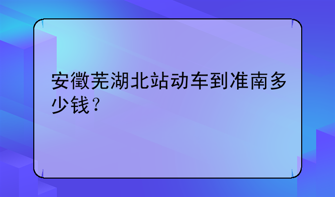 安徵芜湖北站动车到准南多少钱？