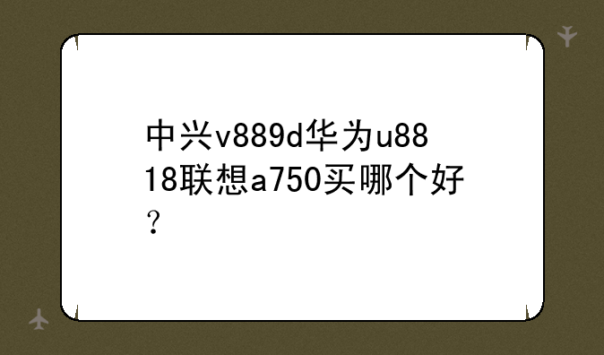 中兴v889d华为u8818联想a750买哪个好？