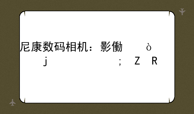 尼康数码相机：影像传奇的延续与新生