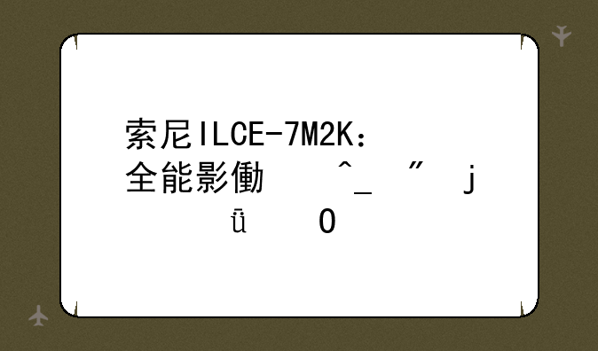 索尼ILCE-7M2K：全能影像旗舰的深度体验