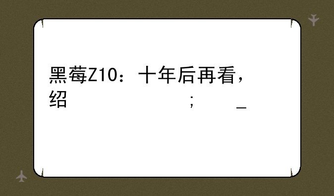 黑莓Z10：十年后再看，经典与遗憾并存