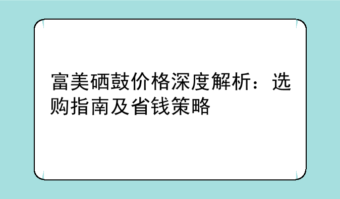 富美硒鼓价格深度解析：选购指南及省钱策略