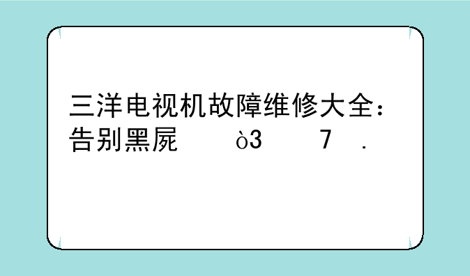三洋电视机故障维修大全：告别黑屏，重拾精彩
