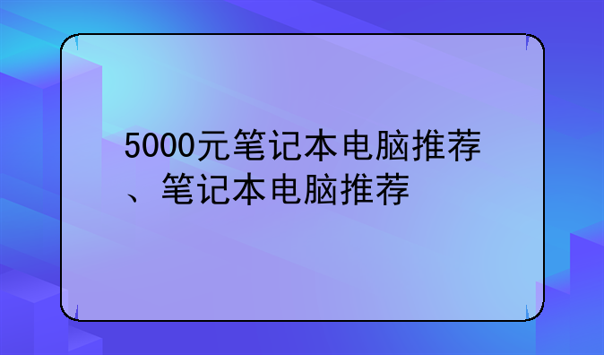 5000元笔记本电脑推荐、笔记本电脑推荐