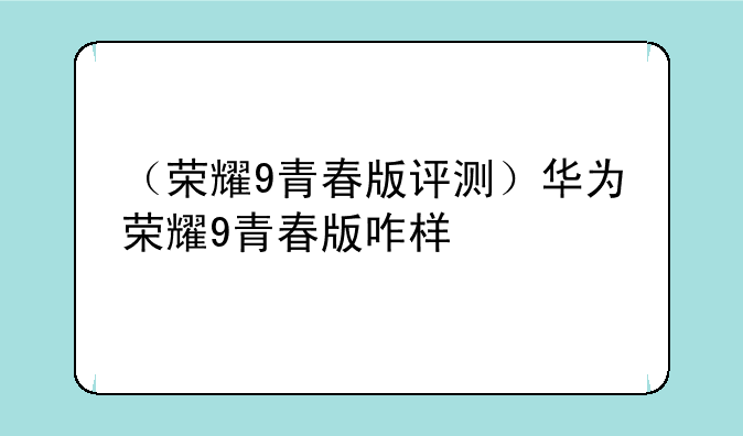 （荣耀9青春版评测）华为荣耀9青春版咋样