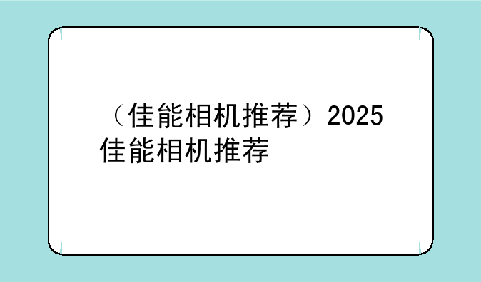 （佳能相机推荐）2025佳能相机推荐