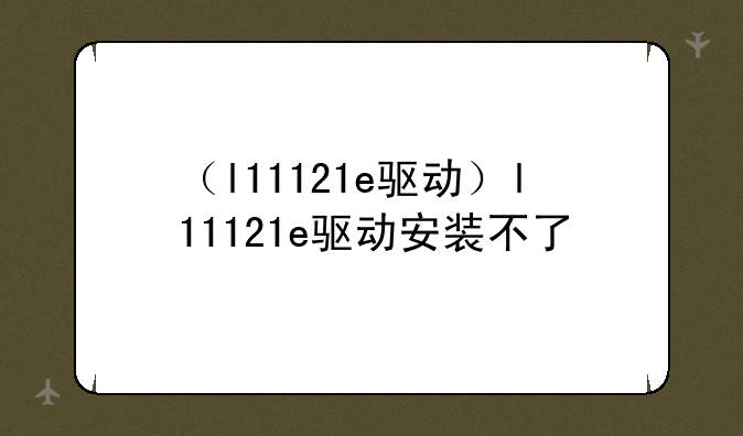 （l11121e驱动）l11121e驱动安装不了