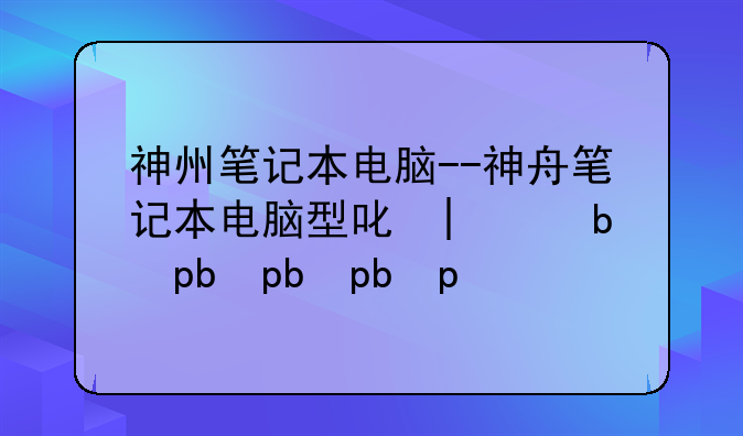 神州笔记本电脑--神舟笔记本电脑型号大全