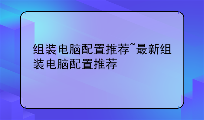 组装电脑配置推荐~最新组装电脑配置推荐