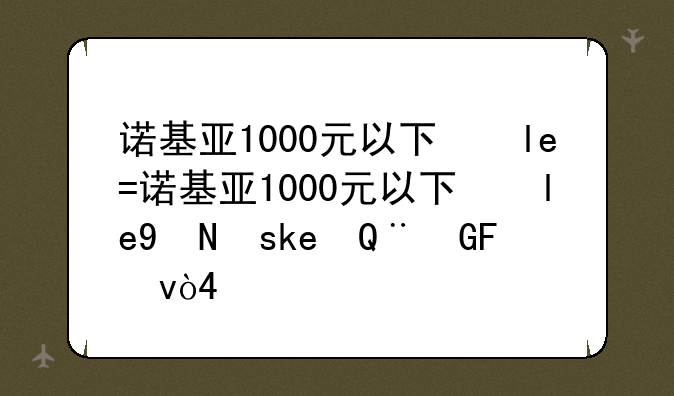 诺基亚1000元以下的手机--诺基亚千元新机