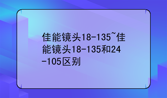 佳能镜头18-135~佳能镜头18-135和24-105区别
