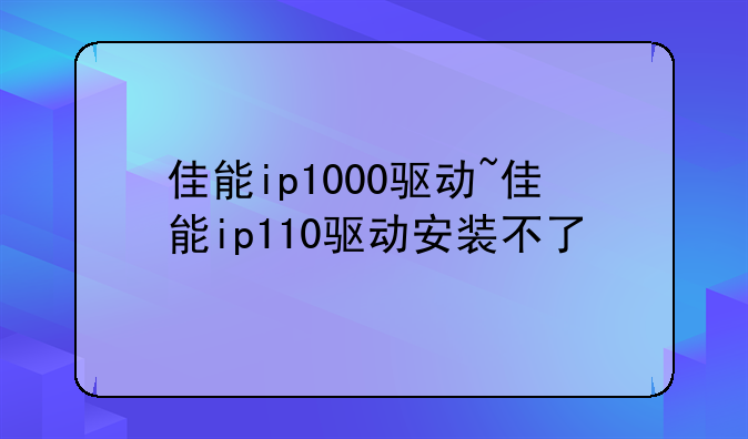 佳能ip1000驱动~佳能ip110驱动安装不了
