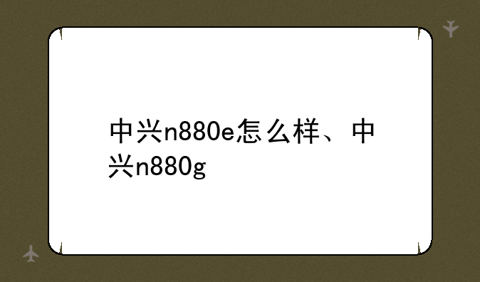 中兴n880e怎么样、中兴n880g