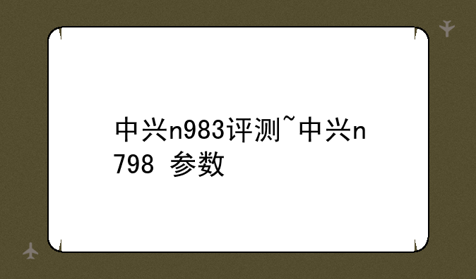 中兴n983评测~中兴n798+参数