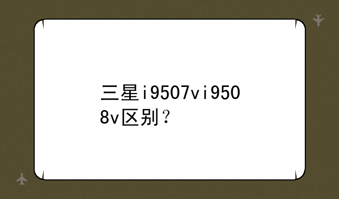 三星i9507vi9508v区别？