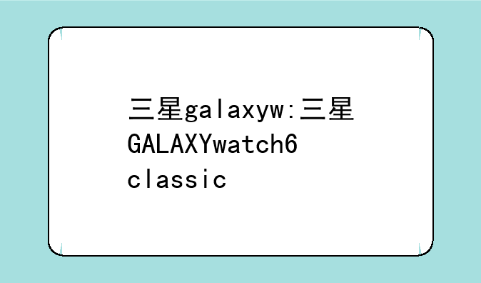 三星galaxyw:三星GALAXYwatch6classic