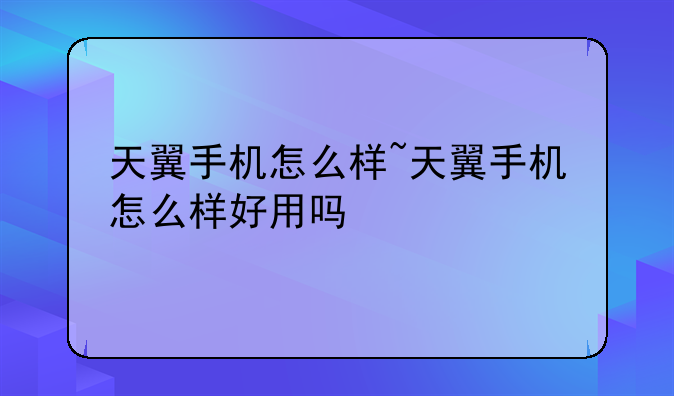 天翼手机怎么样~天翼手机怎么样好用吗