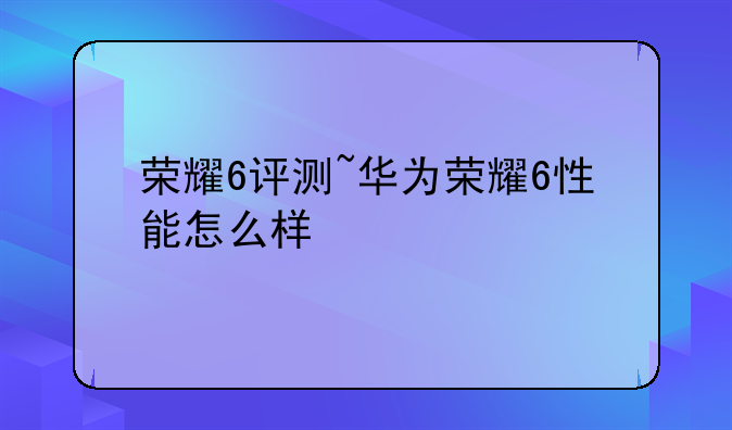 荣耀6评测~华为荣耀6性能怎么样