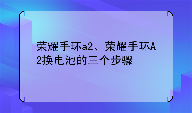 荣耀手环a2、荣耀手环A2换电池的三个步骤