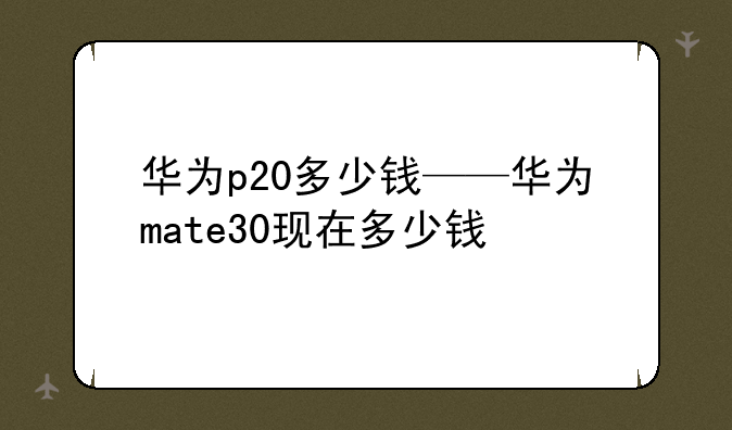 华为p20多少钱——华为mate30现在多少钱