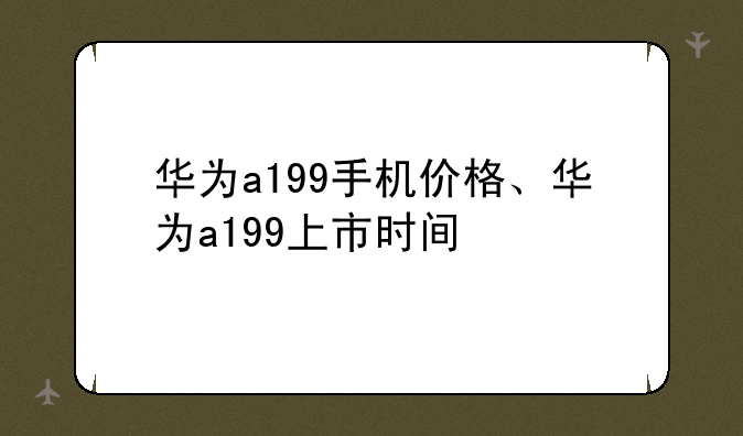 华为a199手机价格、华为a199上市时间