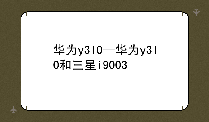 华为y310—华为y310和三星i9003