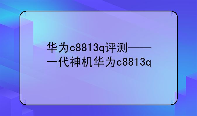 华为c8813q评测——一代神机华为c8813q