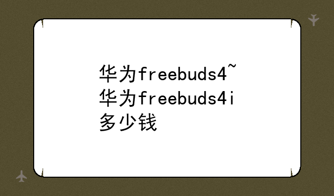 华为freebuds4~华为freebuds4i多少钱