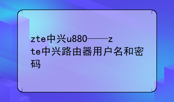 zte中兴u880——zte中兴路由器用户名和密码