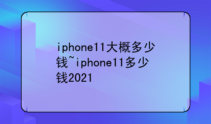 iphone11大概多少钱~iphone11多少钱2021
